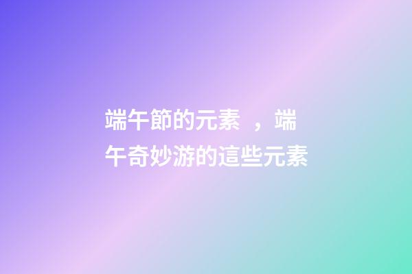 端午節的元素，端午奇妙游的這些元素